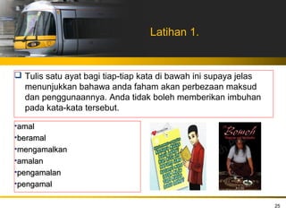 Latihan 1.


 Tulis satu ayat bagi tiap-tiap kata di bawah ini supaya jelas
  menunjukkan bahawa anda faham akan perbezaan maksud
  dan penggunaannya. Anda tidak boleh memberikan imbuhan
  pada kata-kata tersebut.

•amal
•beramal
•mengamalkan
•amalan
•pengamalan
•pengamal

                                                                  25
 