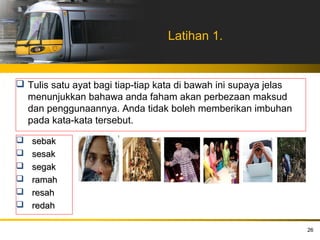 Latihan 1.


 Tulis satu ayat bagi tiap-tiap kata di bawah ini supaya jelas
  menunjukkan bahawa anda faham akan perbezaan maksud
  dan penggunaannya. Anda tidak boleh memberikan imbuhan
  pada kata-kata tersebut.

   sebak
   sesak
   segak
   ramah
   resah
   redah

                                                                  26
 