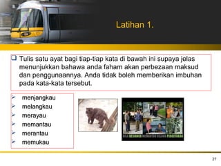 Latihan 1.


 Tulis satu ayat bagi tiap-tiap kata di bawah ini supaya jelas
  menunjukkan bahawa anda faham akan perbezaan maksud
  dan penggunaannya. Anda tidak boleh memberikan imbuhan
  pada kata-kata tersebut.

   menjangkau
   melangkau
   merayau
   memantau
   merantau
   memukau

                                                                  27
 