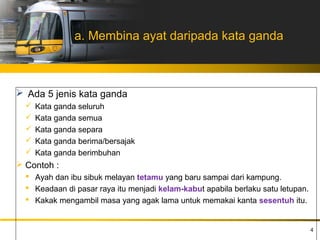 a. Membina ayat daripada kata ganda



 Ada 5 jenis kata ganda
     Kata ganda seluruh
     Kata ganda semua
     Kata ganda separa
     Kata ganda berima/bersajak
     Kata ganda berimbuhan
 Contoh :
   Ayah dan ibu sibuk melayan tetamu yang baru sampai dari kampung.
   Keadaan di pasar raya itu menjadi kelam-kabut apabila berlaku satu letupan.
   Kakak mengambil masa yang agak lama untuk memakai kanta sesentuh itu.


                                                                                  4
 