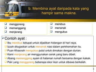 b. Membina ayat daripada kata yang
                        hampir sama makna.

  menggoreng                      merebus
  memanggang                      menanak
  menjerang                       mengukus

Contoh ayat :
  Ibu merebus ketupat untuk dijadikan hidangan di hari raya.
  Izzah ditugaskan untuk menanak nasi dalam perkhemahan itu.
  Puan Khasnah mengukus pulut untuk dimakan dengan durian.
  Kami menjerang air menggunakan cerek yang baru dibeli.
  Abang memanggang ayam di halaman rumah bersama dengan kakak.
  Pak Lang menggoreng beberapa ekor ikan untuk dibawa berkelah.

                                                                   5
 