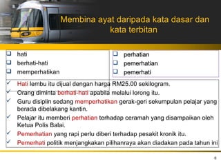 Membina ayat daripada kata dasar dan
                             kata terbitan

 hati                               perhatian
 berhati-hati                       pemerhatian
 memperhatikan                      pemerhati
 Hati lembu itu dijual dengan harga RM25.00 sekilogram.
 Orang diminta berhati-hati apabila melalui lorong itu.
 Guru disiplin sedang memperhatikan gerak-geri sekumpulan pelajar yang
  berada dibelakang kantin.
 Pelajar itu memberi perhatian terhadap ceramah yang disampaikan oleh
  Ketua Polis Balai.
 Pemerhatian yang rapi perlu diberi terhadap pesakit kronik itu.
 Pemerhati politik menjangkakan pilihanraya akan diadakan pada tahun ini

                                                                       6
 