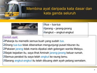 Membina ayat daripada kata dasar dan
                          kata ganda seluruh

                               tua – tua-tua
                               jarang – jarang-jarang
                               angkut – angkut-angkut
Contoh ayat:
Pekerja itu memetik semua buah yang sudah tua.
Orang tua-tua tidak dibenarkan mengunjungi pusat hiburan itu.
Pakaian jarang tidak manis dipakai oleh golongan wanita Melayu.
Sejak kejadian itu, saya lihat Aminah jarang-jarang keluar rumah.
Semua perabot itu saya telah angkut ke raung tamu.
Sarang angkut-angkut itu telah dibuang oleh ayah petang semalam.


                                                                     7
 