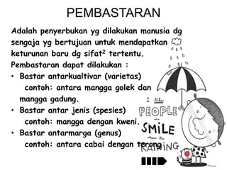 PEMBASTARAN
Adalah penyerbukan yg dilakukan manusia dg
sengaja yg bertujuan untuk mendapatkan
keturunan baru dg sifat2 tertentu.
Pembastaran dapat dilakukan :
• Bastar antarkualtivar (varietas)
contoh: antara mangga golek dan
mangga gadung.
• Bastar antar jenis (spesies)
contoh: mangga dengan kweni.
• Bastar antarmarga (genus)
contoh: antara cabai dengan terong

 