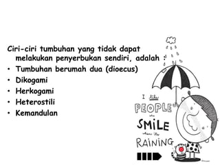 Ciri-ciri tumbuhan yang tidak dapat
melakukan penyerbukan sendiri, adalah :
• Tumbuhan berumah dua (dioecus)
• Dikogami
• Herkogami
• Heterostili
• Kemandulan

 
