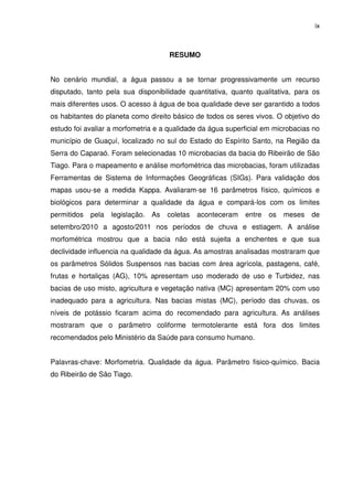 ix



                                     RESUMO


No cenário mundial, a água passou a se tornar progressivamente um recurso
disputado, tanto pela sua disponibilidade quantitativa, quanto qualitativa, para os
mais diferentes usos. O acesso à água de boa qualidade deve ser garantido a todos
os habitantes do planeta como direito básico de todos os seres vivos. O objetivo do
estudo foi avaliar a morfometria e a qualidade da água superficial em microbacias no
município de Guaçuí, localizado no sul do Estado do Espírito Santo, na Região da
Serra do Caparaó. Foram selecionadas 10 microbacias da bacia do Ribeirão de São
Tiago. Para o mapeamento e análise morfométrica das microbacias, foram utilizadas
Ferramentas de Sistema de Informações Geográficas (SIGs). Para validação dos
mapas usou-se a medida Kappa. Avaliaram-se 16 parâmetros físico, químicos e
biológicos para determinar a qualidade da água e compará-los com os limites
permitidos   pela   legislação. As   coletas   aconteceram   entre   os   meses   de
setembro/2010 a agosto/2011 nos períodos de chuva e estiagem. A análise
morfométrica mostrou que a bacia não está sujeita a enchentes e que sua
declividade influencia na qualidade da água. As amostras analisadas mostraram que
os parâmetros Sólidos Suspensos nas bacias com área agrícola, pastagens, café,
frutas e hortaliças (AG), 10% apresentam uso moderado de uso e Turbidez, nas
bacias de uso misto, agricultura e vegetação nativa (MC) apresentam 20% com uso
inadequado para a agricultura. Nas bacias mistas (MC), período das chuvas, os
níveis de potássio ficaram acima do recomendado para agricultura. As análises
mostraram que o parâmetro coliforme termotolerante está fora dos limites
recomendados pelo Ministério da Saúde para consumo humano.


Palavras-chave: Morfometria. Qualidade da água. Parâmetro fisico-químico. Bacia
do Ribeirão de São Tiago.
 