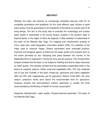 x



                                      ABSTRACT

Globally, the water has become an increasingly contested resource, both for its
availability quantitative and qualitative, for the most different uses. Access to good
water quality must be guaranteed to all inhabitants of the planet as a basic right of all
living beings. The aim of this study was to evaluate the morphology and surface
water quality in watersheds in the county Guaçuí, located in the southern state of
Espírito Santo, in the region of Serra do Caparaó. It Was selected 10 watersheds of
the basin of the Ribeirão São Tiago. For mapping and morphometric analysis of
micro, tools were used Geographic Information System (GIS). For validation of the
maps used to measure Kappa. Sixteen parameters were evaluated physical,
chemical and biological agents to determine the water quality and compare them to
the extent permitted by law. Sampling took place between the months of the
September/2010 to august/2011 during the rainy and dry seasons. The morphometric
analysis showed that the basin is not subject to flooding and that its slope influences
on water quality. The samples showed that the parameters suspended solids in the
basins to cropland, pasture, coffee, fruits and vegetables (AG), 10% has moderate
use of use and Turbidity in the basin mixed-use, agriculture and native vegetation
(MC) are 20% with inappropriate use for agriculture. Basins mixed (MC), the rainy
season, potassium levels were above the recommended level for agriculture.
Analyzes showed that thermotolerant coliform parameter is outside the limits
recommended by the Ministry of Health for human consumption.


Keywords: Morphometric. water quality. Physico-chemical parameter. The basin of
the Ribeirão São Tiago.
 