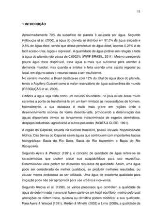 11



1 INTRODUÇÃO


Aproximadamente 70% da superfície do planeta é ocupada por água. Segundo
Rebouças et al. (2006), a água do planeta se distribui em 97,5% de água salgada e
2,5% de água doce, sendo que desse percentual de água doce, apenas 0,26% é de
fácil acesso (rios, lagos e represas). A quantidade de água potável em relação a toda
a água do planeta não passa de 0,0002% (WWF BRASIL, 2011). Mesmo parecendo
pouca água doce disponível, essa água é mais que suficiente para atender à
demanda mundial, mas quando a análise é feita usando uma escala regional ou
local, em alguns casos o recurso passa a ser insuficiente.
No cenário mundial, o Brasil destaca-se com 12% do total de água doce do planeta,
tendo o Aquífero Guarani como o maior reservatório de água subterrânea do mundo
(REBOUÇAS et al., 2006).

Embora a água seja vista como um recurso abundante, no país existe áreas muito
carentes a ponto de transformá-la em um bem limitado às necessidades do homem.
Normalmente, a sua escassez é muito mais grave em regiões onde o
desenvolvimento ocorreu de forma desordenada, provocando a deterioração das
águas disponíveis devido ao lançamento indiscriminado de esgotos domésticos,
despejos industriais, agrotóxicos e outros poluentes (MOITA & CUDO, 1991).

A região do Caparaó, situada no sudeste brasileiro, possui elevada disponibilidade
hídrica. Das Serras do Caparaó saem águas que contribuem com importantes bacias
hidrográficas: Bacia do Rio Doce, Bacia do Rio Itapemirim e Bacia do Rio
Itabapoana.

Segundo Ayers & Westcot (1991), o conceito de qualidade de água refere-se às
características que podem afetar sua adaptabilidade para uso específico.
Determinados usos podem ter diferentes requisitos de qualidade. Assim, uma água
pode ser considerada de melhor qualidade, se produzir melhores resultados, ou
causar menos problemas ao ser utilizada. Uma água de excelente qualidade para
irrigação pode não ser apropriada para uso urbano e vice-versa.

Segundo Arcova et al. (1998), os vários processos que controlam a qualidade da
água de determinado manancial fazem parte de um frágil equilíbrio, motivo pelo qual
alterações de ordem física, química ou climática podem modificar a sua qualidade.
Para Ayers & Wescot (1991), Merten & Minella (2002) e Lima (2008), a qualidade da
 