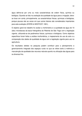 12



água define-se por uma ou mais características de ordem física, química ou
biológica. Quando se fala na avaliação da qualidade da água para a irrigação, deve-
se levar em conta, principalmente, as características físicas, químicas e biológicas,
porque poucas são as vezes em que outros fatores são considerados importantes
para esta avaliação (AYERS & WESTCOT, 1991).

O objetivo geral do trabalho foi avaliar a morfometria e a qualidade da água de 10
(dez) microbacias da bacia hidrográfica do Ribeirão de São Tiago com a legislação
vigente, utilizando-se de parâmetros físicos, químicos e biológicos. Como objetivos
específicos foram feitos a análise morfométrica, o mapeamento do uso do solo e a
comparação dos dados de qualidade da água com a legislação vigente para uso na
agricultura.

Os resultados obtidos na pesquisa podem contribuir para o planejamento e
gerenciamento integrado dos espaços rurais no que se refere tanto à melhoria e
manutenção da qualidade dos recursos naturais quanto na utilização das águas para
os diversos fins.
 