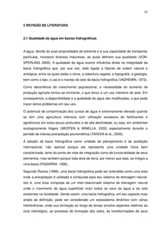 13



2 REVISÃO DE LITERATURA


2.1 Qualidade da água em bacias hidrográficas


A água, devido às suas propriedades de solvente e à sua capacidade de transportar
partículas, incorpora diversas impurezas, as quais definem sua qualidade (VON-
SPERLING, 2005). A qualidade da água exerce influência direta na integridade da
bacia hidrográfica que, por sua vez, está ligada a fatores de ordem natural e
antrópica, entre os quais estão o clima, a cobertura vegetal, a topografia, a geologia,
bem como o tipo, o uso e o manejo do solo da bacia hidrográfica (VAZHEMIN, 1972).

Como decorrência do crescimento populacional, a necessidade do aumento da
produção agrícola tornou-se eminente, o que levou a um uso intensivo do solo. Em
consequência, a disponibilidade e a qualidade da água são modificadas, o que pode
trazer sérios problemas em seu uso.

O potencial de contaminação dos cursos de água é extremamente elevado quando
se tem uma agricultura intensiva com utilização excessiva de fertilizantes e
agrotóxicos em solos pouco profundos e de alta declividade, ou seja, em ambientes
ecologicamente frágeis (MERTEN & MINELLA, 2002) especialmente durante o
período de intensa precipitação pluviométrica (TAKEDA et al., 2009).

A adoção da bacia hidrográfica como unidade de planejamento é de aceitação
internacional, não apenas porque ela representa uma unidade física bem
caracterizada, tanto do ponto de vista de integração como da funcionalidade de seus
elementos, mas também porque toda área de terra, por menor que seja, se integra a
uma bacia (PISSARRA, 1998).

Segundo Ramos (1989), uma bacia hidrográfica pode ser entendida como uma área
onde a precipitação é coletada e conduzida para seu sistema de drenagem natural,
isto é, uma área composta de um inter-relacionado sistema de drenagem natural
onde o movimento de água superficial inclui todos os usos da água e do solo
existentes na localidade. Sendo assim, uma bacia hidrográfica, em seu aspecto mais
amplo de definição, pode ser considerado um ecossistema dinâmico com várias
interferências, onde sua formação ao longo do tempo envolve aspectos relativos ao
ciclo hidrológico, ao processo de formação dos solos, às transformações de seus
 