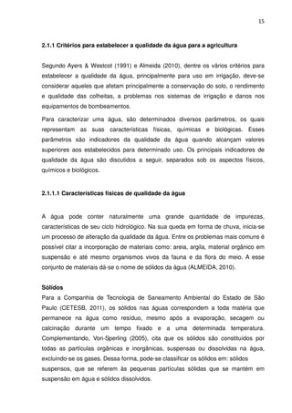 15



2.1.1 Critérios para estabelecer a qualidade da água para a agricultura


Segundo Ayers & Westcot (1991) e Almeida (2010), dentre os vários critérios para
estabelecer a qualidade da água, principalmente para uso em irrigação, deve-se
considerar aqueles que afetam principalmente a conservação do solo, o rendimento
e qualidade das colheitas, a problemas nos sistemas de irrigação e danos nos
equipamentos de bombeamentos.

Para caracterizar uma água, são determinados diversos parâmetros, os quais
representam as suas características físicas, químicas e biológicas. Esses
parâmetros são indicadores da qualidade da água quando alcançam valores
superiores aos estabelecidos para determinado uso. Os principais indicadores de
qualidade da água são discutidos a seguir, separados sob os aspectos físicos,
químicos e biológicos.


2.1.1.1 Características físicas de qualidade da água


A água pode conter naturalmente uma grande quantidade de impurezas,
características de seu ciclo hidrológico. Na sua queda em forma de chuva, inicia-se
um processo de alteração da qualidade da água. Entre os problemas mais comuns é
possível citar a incorporação de materiais como: areia, argila, material orgânico em
suspensão e até mesmo organismos vivos da fauna e da flora do meio. A esse
conjunto de materiais dá-se o nome de sólidos da água (ALMEIDA, 2010).


Sólidos
Para a Companhia de Tecnologia de Saneamento Ambiental do Estado de São
Paulo (CETESB, 2011), os sólidos nas águas correspondem a toda matéria que
permanece na água como resíduo, mesmo após a evaporação, secagem ou
calcinação durante um tempo fixado e a uma determinada temperatura.
Complementando, Von-Sperling (2005), cita que os sólidos são constituídos por
todas as partículas orgânicas e inorgânicas, suspensas ou dissolvidas na água,
excluindo-se os gases. Dessa forma, pode-se classificar os sólidos em: sólidos
suspensos, que se referem às pequenas partículas sólidas que se mantém em
suspensão em água e sólidos dissolvidos.
 
