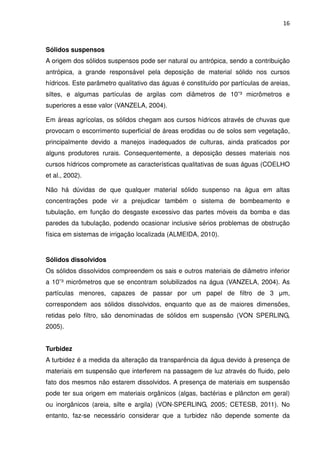 16



Sólidos suspensos
A origem dos sólidos suspensos pode ser natural ou antrópica, sendo a contribuição
antrópica, a grande responsável pela deposição de material sólido nos cursos
hídricos. Este parâmetro qualitativo das águas é constituído por partículas de areias,
siltes, e algumas partículas de argilas com diâmetros de 10¯³ micrômetros e
superiores a esse valor (VANZELA, 2004).

Em áreas agrícolas, os sólidos chegam aos cursos hídricos através de chuvas que
provocam o escorrimento superficial de áreas erodidas ou de solos sem vegetação,
principalmente devido a manejos inadequados de culturas, ainda praticados por
alguns produtores rurais. Consequentemente, a deposição desses materiais nos
cursos hídricos compromete as características qualitativas de suas águas (COELHO
et al., 2002).

Não há dúvidas de que qualquer material sólido suspenso na água em altas
concentrações pode vir a prejudicar também o sistema de bombeamento e
tubulação, em função do desgaste excessivo das partes móveis da bomba e das
paredes da tubulação, podendo ocasionar inclusive sérios problemas de obstrução
física em sistemas de irrigação localizada (ALMEIDA, 2010).


Sólidos dissolvidos
Os sólidos dissolvidos compreendem os sais e outros materiais de diâmetro inferior
a 10¯³ micrômetros que se encontram solubilizados na água (VANZELA, 2004). As
partículas menores, capazes de passar por um papel de filtro de 3 µm,
correspondem aos sólidos dissolvidos, enquanto que as de maiores dimensões,
retidas pelo filtro, são denominadas de sólidos em suspensão (VON SPERLING,
2005).


Turbidez
A turbidez é a medida da alteração da transparência da água devido à presença de
materiais em suspensão que interferem na passagem de luz através do fluido, pelo
fato dos mesmos não estarem dissolvidos. A presença de materiais em suspensão
pode ter sua origem em materiais orgânicos (algas, bactérias e plâncton em geral)
ou inorgânicos (areia, silte e argila) (VON-SPERLING, 2005; CETESB, 2011). No
entanto, faz-se necessário considerar que a turbidez não depende somente da
 