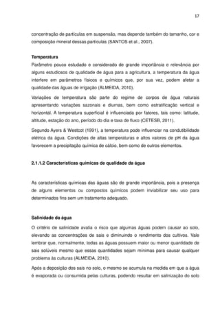 17



concentração de partículas em suspensão, mas depende também do tamanho, cor e
composição mineral dessas partículas (SANTOS et al., 2007).


Temperatura
Parâmetro pouco estudado e considerado de grande importância e relevância por
alguns estudiosos de qualidade de água para a agricultura, a temperatura da água
interfere em parâmetros físicos e químicos que, por sua vez, podem afetar a
qualidade das águas de irrigação (ALMEIDA, 2010).

Variações de temperatura são parte do regime de corpos de água naturais
apresentando variações sazonais e diurnas, bem como estratificação vertical e
horizontal. A temperatura superficial é influenciada por fatores, tais como: latitude,
altitude, estação do ano, período do dia e taxa de fluxo (CETESB, 2011).

Segundo Ayers & Westcot (1991), a temperatura pode influenciar na condutibilidade
elétrica da água. Condições de altas temperaturas e altos valores de pH da água
favorecem a precipitação química de cálcio, bem como de outros elementos.


2.1.1.2 Características químicas de qualidade da água



As características químicas das águas são de grande importância, pois a presença
de alguns elementos ou compostos químicos podem inviabilizar seu uso para
determinados fins sem um tratamento adequado.



Salinidade da água

O critério de salinidade avalia o risco que algumas águas podem causar ao solo,
elevando as concentrações de sais e diminuindo o rendimento dos cultivos. Vale
lembrar que, normalmente, todas as águas possuem maior ou menor quantidade de
sais solúveis mesmo que essas quantidades sejam mínimas para causar qualquer
problema às culturas (ALMEIDA, 2010).

Após a deposição dos sais no solo, o mesmo se acumula na medida em que a água
é evaporada ou consumida pelas culturas, podendo resultar em salinização do solo
 