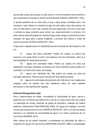 18



provocando queda da produção ou até mesmo a morte de plantas mais sensíveis o
que inviabilizaria a área para o plantio comercialmente (AYERS & WESTCOT, 1991).

O grande problema de um solo salino é que a água possui afinidade para o sal
(osmose) e isso interfere na retirada de água do solo pelas raízes das plantas. Se
tiver um solo salino e outro não, a planta terá que desprender uma força maior para
a retirada de água suficiente para manter seu desenvolvimento no primeiro. Em
solos salinos essa dificuldade de retirada de água pode chegar ao ponto de provocar
escassez de água para a planta chegando a provocar até mesmo a morte de
culturas sensíveis (AYERS & WESTCOT, 1991).

A água para irrigação pode ser classificada quanto ao perigo de salinização do solo
em:

       C1    - águas com baixa salinidade. Podem ser usadas na maioria das
lavouras e em quase todos os solos, com pequeno risco de salinização, salvo se a
permeabilidade for extremamente baixa;
       C2    - águas com salinidade média. Podem ser usadas em solos que
apresentam lixiviação moderada. As plantas com baixa tolerância salina podem ser
cultivadas, na maioria dos casos, sem perigo;
       C3    - águas com salinidade alta. Não podem ser usadas em solos de
drenagem deficiente. Presta-se para culturas com boa tolerância salina;
       C4 - águas com salinidade extremamente alta. Não devem ser usadas para
irrigação, salvo em plantas com alta resistência salina em solos bastante
permeáveis, e abundantemente irrigados.


Potencial Hidrogeniônico (pH)
Para a determinação de acidez, neutralidade ou alcalinidade da água, usa-se o
parâmetro pH. Os fatores que determinam o pH de um corpo hídrico têm sua origem
na dissolução de rochas, absorção de gases da atmosfera, oxidação da matéria
orgânica e fotossíntese (VON-SPERLING, 2005). Em águas de irrigação, o pH dito
normal está situado entre 6,5 e 8,4 (AYERS & WESTCOT, 1991) e um pH fora desse
intervalo é um indicador de anormalidade da água e/ ou indica a presença de um
íons tóxico (ALMEIDA, 2010).

Altos valores de pH podem favorecer a precipitação de carbonatos de cálcio e
magnésio em águas com alta dureza (NAKAYAMA & BUCKS, 1986) e a precipitação
 