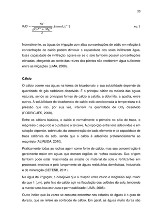 20



             Na⁺
RAS ൌ                   , ሺmmolୡ ‫ିܮ‬ଵ ሻ                                           eq. 1
         ඥCaାା ൅ Mg⁺⁺
              2


Normalmente, as águas de irrigação com altas concentrações de sódio em relação à
concentração de cálcio podem diminuir a capacidade dos solos infiltrarem água.
Essa capacidade de infiltração agrava-se se o solo também possuir concentrações
elevadas, chegando ao ponto das raízes das plantas não receberem água suficiente
entre as irrigações (LIMA, 2008).


Cálcio

O cálcio ocorre nas águas na forma de bicarbonato e sua solubilidade depende da
quantidade de gás carbônico dissolvido. É o principal cátion na maioria das águas
naturais, sendo as principais fontes de cálcio a calcita, a dolomita, a apatita, entre
outros. A solubilidade do bicarbonato de cálcio está condicionada à temperatura e à
pressão que irão, por sua vez, interferir na quantidade de CO₂ dissolvido
(RODRIGUES, 2008).

Entre os cátions básicos, o cálcio é normalmente o primeiro no sítio de troca, o
magnésio o segundo e o potássio o terceiro. A proporção entre íons adsorvidos e em
solução depende, sobretudo, da concentração de cada elemento e da capacidade de
troca catiônica do solo, sendo que o cálcio é adsorvido preferencialmente ao
magnésio (ALMEIDA, 2010).

Praticamente todas as rochas agem como fonte de cálcio, mas sua concentração é
geralmente maior em águas que drenam regiões de rochas calcárias. Sua origem
também pode estar relacionada ao arraste de material de solo e fertilizantes em
processos erosivos e pelo lançamento de águas residuárias domésticas, industriais
e de mineração (CETESB, 2011).

Na água de irrigação, é desejável que a relação entre cálcio e magnésio seja maior
do que 1 (um), pelo fato do cálcio agir na floculação dos colóides do solo, tendendo
a manter uma boa estrutura e permeabilidade (LIMA, 2008).

Outro índice que às vezes se costuma encontrar nos estudos de águas é o grau de
dureza, que se refere ao conteúdo de cálcio. Em geral, as águas muito duras são
 
