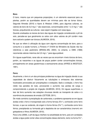 22



Boro
O boro, mesmo que em pequenas proporções, é um elemento essencial para as
plantas, porém as quantidades devem ser mínimas para não se tornar tóxico.
Segundo Almeida (2010) e Ayers & Westcot (1994), para algumas culturas, se
valores de boro de 0,2 mg L¯¹ são essenciais, concentrações entre 1 e 2 mg L¯¹ são
tóxicas, prejudicando as culturas caso sejam irrigadas com essa água.
Quando analisados os teores de boro das águas de irrigação considerando o pH do
solo, percebe-se que geralmente os solos com altos valores de pH contêm mais
boro solúvel e podem ser tóxicos (ALMEIDA, 2010).

No que se refere à utilização da água com alguma concentração de boro, para o
consumo e a saúde humano, a Portaria nº 518/04 do Ministério da Saúde não faz
referência a este parâmetro (BRASIL-MS, 2004); no entanto, a OMS (1999)
recomenda valores máximos de 0,5 mg L⁻¹ para água potável.

Em águas superficiais, raras são as vezes que se encontram níveis tóxicos de boro,
porém, as nascentes e as águas de poços podem conter concentrações tóxicas,
principalmente em áreas geotérmicas e sismicamente ativas (AYRES & WESTCOT,
1991).


Ferro
Atualmente, o ferro é um dos principais problemas na água de irrigação devido à sua
capacidade de obstruir fisicamente as tubulações e emissores dos sistemas
localizados provocados por precipitações e oxidações. Após a oxidação, o ferro fica
retido nas paredes do tubo, provocando o aumento nas perdas de carga e
comprometendo o projeto de irrigação (ALMEIDA, 2010). Em águas superficiais, o
teor de ferro aumenta nas estações chuvosas devido ao transporte de solos e à
ocorrência de processos de erosão (CETESB, 2011).
De modo contrário à precipitação de carbonatos, o problema apresenta-se em águas
ácidas onde o ferro é transportado sob a forma ferrosa (Fe⁺⁺), conhecido como ferro
ferroso, e que se oxidando, dá origem à forma férrica (Fe⁺⁺⁺), conhecida como ferro
férrico, precipitando ou formando gel e depósitos de cor característica (marrom) em
gotejadores e filtros (ALMEIDA, 2010).
Para Lima (2008), o pH da água interfere na solubilidade do ferro, pois em condições
ácidas a água pode conter altas concentrações desse elemento, tanto na forma Fe⁺⁺,
 