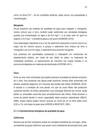 23



como na forma Fe⁺⁺⁺. Já em condições alcalinas, pode ocorrer sua precipitação e
insolubilização.


Manganês
Pouco presente nas análises de qualidade da água para irrigação, o manganês,
menos comum que o ferro, também pode sedimentar por atividades biológicas
quando sua concentração na água é de 0,2 mg/L¯¹, e se esse valor for igual ou
superior a 0,4 mg L¯¹ o problema passa a ser grave (ALMEIDA, 2010).

Uma observação importante é se a cor do sedimento produzido é marrom escuro ou
negro. Se for marrom escuro, é porque o sedimento leva mistura de ferro e
manganês e se a cor for negra, o sedimento leva somente manganês.

Sua presença em quantidades excessivas é indesejável em mananciais de
abastecimento público, em razão de seu efeito no sabor, no tingimento de
instalações sanitárias, no aparecimento de manchas nas roupas lavadas e no
acúmulo de depósitos em sistemas de distribuição (CETESB, 2011).



Cloro

Entre os íons mais conhecidos que podem provocar toxicidade às plantas encontra-
se o cloro. Sua presença nas águas pode ocasionar clorose foliar acentuada nas
plantas, podendo degenerar em necroses das bordas das folhas (ALMEIDA, 2010).
A clorose é a condição de uma planta, em que as suas folhas não produzem
suficiente clorofila. As folhas apresentam uma coloração diferente da normal: verde
pálido ou amarelado evoluindo para amarelecimento das folhas. Pode provocar a
morte da planta devido à menor capacidade desta produzir carboidratos (MELO,
2006). Esses efeitos podem ocorrer quando os níveis de Cl na folha estão entre
0,3% e 1%, com base no peso seco (AYERS & WESTCOT, 1991).


2.1.1.3 Características biológicas da qualidade da água


Coliformes

Sempre que se fizer necessário avaliar as condições sanitárias de uma água, utiliza-
se bactérias do grupo coliforme, que atuam como indicadores de poluição fecal, pois
 