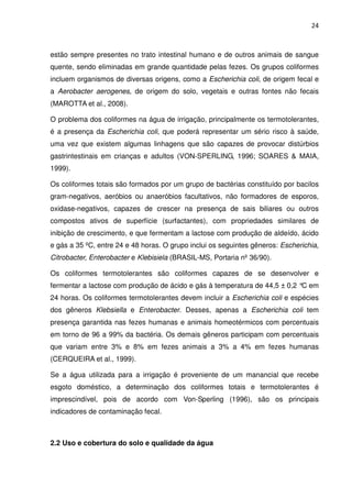 24



estão sempre presentes no trato intestinal humano e de outros animais de sangue
quente, sendo eliminadas em grande quantidade pelas fezes. Os grupos coliformes
incluem organismos de diversas origens, como a Escherichia coli, de origem fecal e
a Aerobacter aerogenes, de origem do solo, vegetais e outras fontes não fecais
(MAROTTA et al., 2008).

O problema dos coliformes na água de irrigação, principalmente os termotolerantes,
é a presença da Escherichia coli, que poderá representar um sério risco à saúde,
uma vez que existem algumas linhagens que são capazes de provocar distúrbios
gastrintestinais em crianças e adultos (VON-SPERLING, 1996; SOARES & MAIA,
1999).

Os coliformes totais são formados por um grupo de bactérias constituído por bacilos
gram-negativos, aeróbios ou anaeróbios facultativos, não formadores de esporos,
oxidase-negativos, capazes de crescer na presença de sais biliares ou outros
compostos ativos de superfície (surfactantes), com propriedades similares de
inibição de crescimento, e que fermentam a lactose com produção de aldeído, ácido
e gás a 35 ºC, entre 24 e 48 horas. O grupo inclui os seguintes gêneros: Escherichia,
Citrobacter, Enterobacter e Klebisiela (BRASIL-MS, Portaria nº 36/90).

Os coliformes termotolerantes são coliformes capazes de se desenvolver e
fermentar a lactose com produção de ácido e gás à temperatura de 44,5 ± 0,2 ° em
                                                                             C
24 horas. Os coliformes termotolerantes devem incluir a Escherichia coli e espécies
dos gêneros Klebsiella e Enterobacter. Desses, apenas a Escherichia coli tem
presença garantida nas fezes humanas e animais homeotérmicos com percentuais
em torno de 96 a 99% da bactéria. Os demais gêneros participam com percentuais
que variam entre 3% e 8% em fezes animais a 3% a 4% em fezes humanas
(CERQUEIRA et al., 1999).

Se a água utilizada para a irrigação é proveniente de um manancial que recebe
esgoto doméstico, a determinação dos coliformes totais e termotolerantes é
imprescindível, pois de acordo com Von-Sperling (1996), são os principais
indicadores de contaminação fecal.



2.2 Uso e cobertura do solo e qualidade da água
 