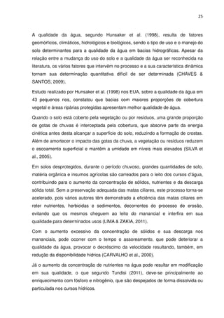 25



A qualidade da água, segundo Hunsaker et al. (1998), resulta de fatores
geomórficos, climáticos, hidrológicos e biológicos, sendo o tipo de uso e o manejo do
solo determinantes para a qualidade da água em bacias hidrográficas. Apesar da
relação entre a mudança do uso do solo e a qualidade da água ser reconhecida na
literatura, os vários fatores que intervêm no processo e a sua característica dinâmica
tornam sua determinação quantitativa difícil de ser determinada (CHAVES &
SANTOS, 2009).

Estudo realizado por Hunsaker et al. (1998) nos EUA, sobre a qualidade da água em
43 pequenos rios, constatou que bacias com maiores proporções de cobertura
vegetal e áreas ripárias protegidas apresentam melhor qualidade de água.

Quando o solo está coberto pela vegetação ou por resíduos, uma grande proporção
de gotas de chuvas é interceptada pela cobertura, que absorve parte da energia
cinética antes desta alcançar a superfície do solo, reduzindo a formação de crostas.
Além de amortecer o impacto das gotas da chuva, a vegetação ou resíduos reduzem
o escoamento superficial e mantêm a umidade em níveis mais elevados (SILVA et
al., 2005).

Em solos desprotegidos, durante o período chuvoso, grandes quantidades de solo,
matéria orgânica e insumos agrícolas são carreados para o leito dos cursos d’água,
contribuindo para o aumento da concentração de sólidos, nutrientes e da descarga
sólida total. Sem a preservação adequada das matas ciliares, este processo torna-se
acelerado, pois vários autores têm demonstrado a eficiência das matas ciliares em
reter nutrientes, herbicidas e sedimentos, decorrentes do processo de erosão,
evitando que os mesmos cheguem ao leito do manancial e interfira em sua
qualidade para determinados usos (LIMA & ZAKIA, 2011).

Com o aumento excessivo da concentração de sólidos e sua descarga nos
mananciais, pode ocorrer com o tempo o assoreamento, que pode deteriorar a
qualidade da água, provocar o decréscimo da velocidade resultando, também, em
redução da disponibilidade hídrica (CARVALHO et al., 2000).

Já o aumento da concentração de nutrientes na água pode resultar em modificação
em sua qualidade, o que segundo Tundisi (2011), deve-se principalmente ao
enriquecimento com fósforo e nitrogênio, que são despejados de forma dissolvida ou
particulada nos cursos hídricos.
 