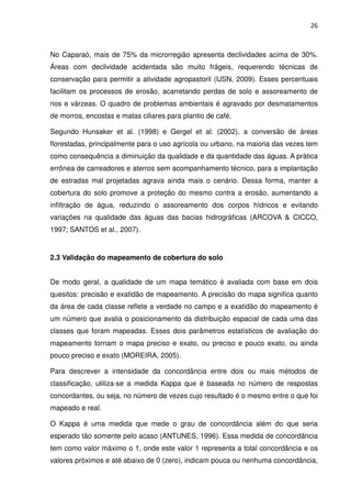 26



No Caparaó, mais de 75% da microrregião apresenta declividades acima de 30%.
Áreas com declividade acidentada são muito frágeis, requerendo técnicas de
conservação para permitir a atividade agropastoril (IJSN, 2009). Esses percentuais
facilitam os processos de erosão, acarretando perdas de solo e assoreamento de
rios e várzeas. O quadro de problemas ambientais é agravado por desmatamentos
de morros, encostas e matas ciliares para plantio de café.

Segundo Hunsaker et al. (1998) e Gergel et al. (2002), a conversão de áreas
florestadas, principalmente para o uso agrícola ou urbano, na maioria das vezes tem
como consequência a diminuição da qualidade e da quantidade das águas. A prática
errônea de carreadores e aterros sem acompanhamento técnico, para a implantação
de estradas mal projetadas agrava ainda mais o cenário. Dessa forma, manter a
cobertura do solo promove a proteção do mesmo contra a erosão, aumentando a
infiltração de água, reduzindo o assoreamento dos corpos hídricos e evitando
variações na qualidade das águas das bacias hidrográficas (ARCOVA & CICCO,
1997; SANTOS et al., 2007).


2.3 Validação do mapeamento de cobertura do solo


De modo geral, a qualidade de um mapa temático é avaliada com base em dois
quesitos: precisão e exatidão de mapeamento. A precisão do mapa significa quanto
da área de cada classe reflete a verdade no campo e a exatidão do mapeamento é
um número que avalia o posicionamento da distribuição espacial de cada uma das
classes que foram mapeadas. Esses dois parâmetros estatísticos de avaliação do
mapeamento tornam o mapa preciso e exato, ou preciso e pouco exato, ou ainda
pouco preciso e exato (MOREIRA, 2005).

Para descrever a intensidade da concordância entre dois ou mais métodos de
classificação, utiliza-se a medida Kappa que é baseada no número de respostas
concordantes, ou seja, no número de vezes cujo resultado é o mesmo entre o que foi
mapeado e real.

O Kappa é uma medida que mede o grau de concordância além do que seria
esperado tão somente pelo acaso (ANTUNES, 1996). Essa medida de concordância
tem como valor máximo o 1, onde este valor 1 representa a total concordância e os
valores próximos e até abaixo de 0 (zero), indicam pouca ou nenhuma concordância,
 