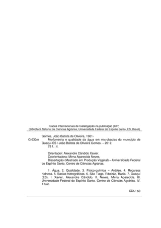 Dados Internacionais de Catalogação-na-publicação (CIP)
(Biblioteca Setorial de Ciências Agrárias, Universidade Federal do Espírito Santo, ES, Brasil)

          Gomes, João Batista de Oliveira, 1961-
G 633m       Morfometria e qualidade da água em microbacias do município de
          Guaçuí-ES / João Batista de Oliveira Gomes. – 2012.
             78 f. : il.

              Orientador: Alexandre Cândido Xavier.
              Coorientadora: Mirna Aparecida Neves.
              Dissertação (Mestrado em Produção Vegetal) – Universidade Federal
          do Espírito Santo, Centro de Ciências Agrárias.

               1. Água. 2. Qualidade. 3. Físico-química – Análise. 4. Recursos
          hídricos. 5. Bacias hidrográficas. 6. São Tiago, Ribeirão, Bacia. 7. Guaçuí
          (ES). I. Xavier, Alexandre Cândido. II. Neves, Mirna Aparecida. III.
          Universidade Federal do Espírito Santo. Centro de Ciências Agrárias. IV.
          Título.

                                                                                    CDU: 63
 
