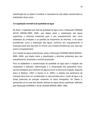 28



classificação de um objeto é confiável, é necessário ter este objeto caracterizado ou
classificado várias vezes.


2.4 Legislação normativa da qualidade da água


No Brasil, a legislação que trata da qualidade da água inclui a Resolução CONAMA
357/05 (BRASIL-MMA, 2005), que dispõe sobre a classificação das águas
superficiais e diretrizes ambientais para o seu enquadramento, bem como
estabelece as condições e os padrões de lançamento de efluentes, e dá outras
providências, como a destinação das águas, conforme seu enquadramento. A
resolução prevê que seja feita no mínimo uma amostra bimestral por ano, para que
ocorra o enquadramento.

Com relação às águas subterrâneas, existe a Resolução CONAMA 396/08 (BRASIL-
MMA, 2008), que dispõe sobre a classificação e diretrizes ambientais para seu
enquadramento, prevenção e controle da poluição.

Para se estabelecer a caracterização da qualidade da água para a irrigação são
necessárias a definição, determinação e a interpretação dos parâmetros físico-
químico-biológicos que interferem de alguma forma na técnica da irrigação. Segundo
Ayers & Westcot, (1991) e Santos et al. (2007), a seleção dos parâmetros de
interesse deve levar em consideração os usos previstos para o corpo de água e as
fontes potenciais de poluição existentes na bacia hidrográfica. Na Tabela 2,
apresentam-se os usos das classes relativas às águas doces superficiais, definidos
pela Resolução CONAMA nº 20 de 18/06/86 (BRASIL-MMA, 1986).
 