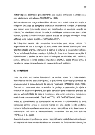 33



meteorológicos, destinados principalmente aos estudos climáticos e atmosféricos,
mas são também utilizados no SR (CROSTA, 1992).

As fotos aéreas e as imagens de satélites são uma importante fonte de informação e
compõem uma área da cartografia chamada Sensoriamento Remoto. Os sensores
que captam essa informação podem ser classificados em passivos, quando as
informações são obtidas através da radiação emitida por fontes naturais, como o Sol
e ativos, quando as informações são obtidas através da radiação emitida por fontes
artificiais como radares e satélites (SILVA et al., 2007).

As fotografias aéreas são excelentes ferramentas para serem usadas no
mapeamento de uso e ocupação do solo, tendo como fatores básicos para uma
fotointerpretação a forma, o tamanho, o padrão, a textura e a tonalidade do objeto.
Para o trabalho de fotointerpretação e digitalização dos mapas de qualquer região, é
imprescindível o estudo da localização e condições de estradas, rios, represas,
pontes, pântanos e outros aspectos importantes (TEMBA, 2000). Dessa forma, o
trabalho de campo para verificação do mapeamento será facilitado.


2.7 Morfometria


Uma das mais importantes ferramentas na análise hídrica é o levantamento
morfométrico de uma bacia hidrográfica, o que permite estabelecer parâmetros de
avaliação sobre o comportamento do sistema hidrológico (CARDOSO et al., 2006).
Este estudo, juntamente com os estudos de geologia e geomorfologia, ajuda a
construir um diagnóstico primário, que pode ser usado para estabelecer previsão do
grau de vulnerabilidade da bacia a fenômenos, tais como: enchentes, inundações,
erodibilidade, entre outros (VILLELA & MATTOS, 1975; CARDOSO et al., 2006).

Aliado ao conhecimento de componentes da dinâmica e funcionamento do ciclo
hidrológico permite avaliar o potencial hídrico de uma região, sendo, portanto,
instrumento fundamental para o manejo de bacias hidrográficas, a fim de promover a
conservação, utilização e desenvolvimento sustentável dos recursos naturais
(TONELLO et al., 2006).

A caracterização morfométrica de bacias hidrográficas tem sido feita atualmente com
a integração de informações de relevo em ambiente de Sistemas de Informações
 