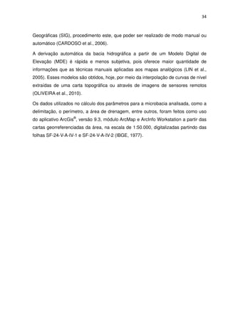 34



Geográficas (SIG), procedimento este, que poder ser realizado de modo manual ou
automático (CARDOSO et al., 2006).

A derivação automática da bacia hidrográfica a partir de um Modelo Digital de
Elevação (MDE) é rápida e menos subjetiva, pois oferece maior quantidade de
informações que as técnicas manuais aplicadas aos mapas analógicos (LIN et al.,
2005). Esses modelos são obtidos, hoje, por meio da interpolação de curvas de nível
extraídas de uma carta topográfica ou através de imagens de sensores remotos
(OLIVEIRA et al., 2010).

Os dados utilizados no cálculo dos parâmetros para a microbacia analisada, como a
delimitação, o perímetro, a área de drenagem, entre outros, foram feitos como uso
do aplicativo ArcGis®, versão 9.3, módulo ArcMap e ArcInfo Workstation a partir das
cartas georreferenciadas da área, na escala de 1:50.000, digitalizadas partindo das
folhas SF-24-V-A-IV-1 e SF-24-V-A-IV-2 (IBGE, 1977).
 