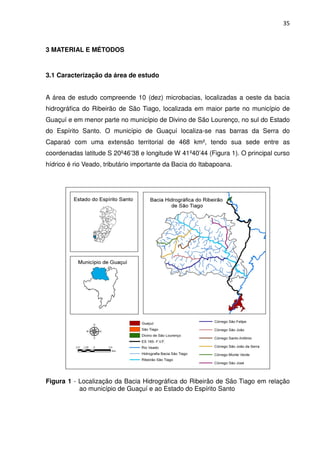 35



3 MATERIAL E MÉTODOS


3.1 Caracterização da área de estudo


A área de estudo compreende 10 (dez) microbacias, localizadas a oeste da bacia
hidrográfica do Ribeirão de São Tiago, localizada em maior parte no município de
Guaçuí e em menor parte no município de Divino de São Lourenço, no sul do Estado
do Espírito Santo. O município de Guaçuí localiza-se nas barras da Serra do
Caparaó com uma extensão territorial de 468 km², tendo sua sede entre as
coordenadas latitude S 20º46’38 e longitude W 41º40’44 (Figura 1). O principal curso
hídrico é rio Veado, tributário importante da Bacia do Itabapoana.




Figura 1 - Localização da Bacia Hidrográfica do Ribeirão de São Tiago em relação
           ao município de Guaçuí e ao Estado do Espírito Santo
 