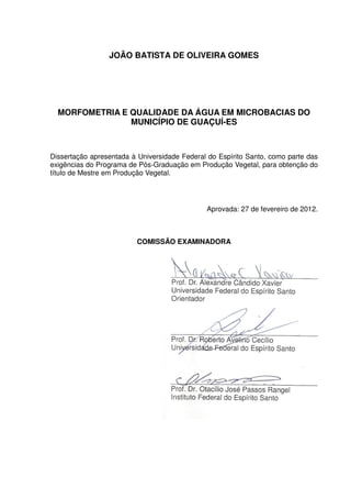 JOÃO BATISTA DE OLIVEIRA GOMES




  MORFOMETRIA E QUALIDADE DA ÁGUA EM MICROBACIAS DO
                MUNICÍPIO DE GUAÇUÍ-ES



Dissertação apresentada à Universidade Federal do Espírito Santo, como parte das
exigências do Programa de Pós-Graduação em Produção Vegetal, para obtenção do
título de Mestre em Produção Vegetal.




                                              Aprovada: 27 de fevereiro de 2012.



                         COMISSÃO EXAMINADORA



                                    _____________________________________
                                    Prof. Dr. Alexandre Cândido Xavier
                                    Universidade Federal do Espírito Santo
                                    Orientador



                                    _____________________________________
                                    Prof. Dr. Roberto Avelino Cecílio
                                    Universidade Federal do Espírito Santo



                                    _____________________________________
                                    Prof. Dr. Otacílio José Passos Rangel
                                    Instituto Federal do Espírito Santo
 