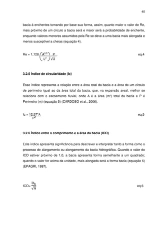 40



bacia à enchentes tomando por base sua forma, assim, quanto maior o valor de Re,
mais próximo de um círculo a bacia será e maior será a probabilidade de enchente,
enquanto valores menores assumidos pela Re se deve a uma bacia mais alongada e
menos susceptível a cheias (equação 4).



Re = 1,128     A0,5   P .                                                       eq.4
                L2    √A



3.2.5 Índice de circularidade (Ic)


Esse índice representa a relação entre a área total da bacia e a área de um círculo
de perímetro igual ao da área total da bacia, que, na expansão areal, melhor se
relaciona com o escoamento fluvial, onde A é a área (m²) total da bacia e P é
Perimetro (m) (equação 5) (CARDOSO et al., 2006).



Ic = 12,57*A                                                                    eq.5
       P2



3.2.6 Índice entre o comprimento e a área da bacia (ICO)


Este índice apresenta significância para descrever e interpretar tanto a forma como o
processo de alargamento ou alongamento da bacia hidrográfica. Quando o valor do
ICO estiver próximo de 1,0, a bacia apresenta forma semelhante a um quadrado;
quando o valor for acima da unidade, mais alongada será a forma bacia (equação 6)
(EPAGRI, 1997).




       ୈౘ
ICO=                                                                           eq.6
       √୅
 