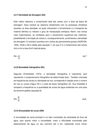 41



3.2.7 Densidade de drenagem (Dd)


Este índice relaciona o comprimento total dos canais com a área da bacia de
drenagem. Essa variável se relaciona diretamente com os processos climáticos
atuantes na área estudada, os quais influenciam o fornecimento e o transporte de
material detrítico ou indicam o grau de manipulação antrópica. Assim, nas rochas
mais impermeáveis, as condições para o escoamento superficial são melhores,
possibilitando a formação de canais e, consequentemente, aumentando a densidade
de drenagem. O contrário acontece com rochas de granulometria grossa (HORTON,
1945). Onde a Dd é obtida pela equação 7, em que C é o comprimento dos canais
(km) e A é a área (km²) total da bacia.



Dd = C                                                                       eq.7
     A



3.2.8 Densidade hidrográfica (Dh)


Segundo Christofoletti (1974), a densidade hidrográfica é importante, pois
representa o comportamento hidrográfico de determinada área. Também chamada
de frequência de canais ou densidade de rios, corresponde à relação entre o número
de rios ou cursos d’água (N) e a área da bacia hidrográfica (A). Sua finalidade é
comparar a frequência ou a quantidade de cursos de água existentes em uma área
de tamanho padrão (equação 8).


      ୒
Dh=                                                                         eq.8
      ୅



3.2.9 Sinuosidade do curso (SIN)


A sinuosidade do canal principal é um fator controlador da velocidade do fluxo de
água, pois quanto maior a sinuosidade, maior a dificuldade encontrada pelo
deslocamento da água no seu caminho até a foz, implicando numa menor
 