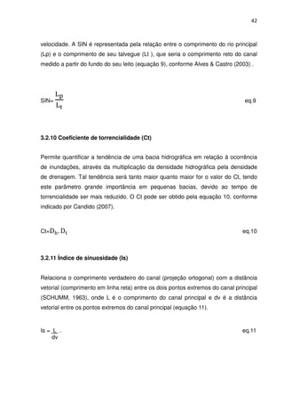 42



velocidade. A SIN é representada pela relação entre o comprimento do rio principal
(Lp) e o comprimento de seu talvegue (Lt ), que seria o comprimento reto do canal
medido a partir do fundo do seu leito (equação 9), conforme Alves & Castro (2003) .




       ୐౦
SIN=                                                                            eq.9
       ୐౪



3.2.10 Coeficiente de torrencialidade (Ct)


Permite quantificar a tendência de uma bacia hidrográfica em relação à ocorrência
de inundações, através da multiplicação da densidade hidrográfica pela densidade
de drenagem. Tal tendência será tanto maior quanto maior for o valor do Ct, tendo
este parâmetro grande importância em pequenas bacias, devido ao tempo de
torrencialidade ser mais reduzido. O Ct pode ser obtido pela equação 10, conforme
indicado por Candido (2007).



Ct=D୦ . D୲                                                                     eq.10



3.2.11 Índice de sinuosidade (Is)


Relaciona o comprimento verdadeiro do canal (projeção ortogonal) com a distância
vetorial (comprimento em linha reta) entre os dois pontos extremos do canal principal
(SCHUMM, 1963), onde L é o comprimento do canal principal e dv é a distância
vetorial entre os pontos extremos do canal principal (equação 11).



Is = L .                                                                       eq.11
     dv
 