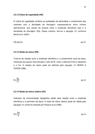 43



3.2.12 Índice de rugosidade (HD)


O índice de rugosidade combina as qualidades de declividade e comprimento das
vertentes com a densidade de drenagem, expressando-se como número
adimensional, que resulta do produto entre a amplitude altimétrica (∆a) e a
densidade de drenagem (Dd). Dessa maneira, tem-se a equação 12, conforme
Bertol et al. (2007).



HD=∆a.Dс                                                                    eq.12




3.2.13 Razão de relevo (RR)


Trata-se da relação entre a amplitude altimétrica e o comprimento axial da bacia,
indicando que quanto mais elevado o valor de Rr, maior o desnível entre a cabeceira
e a foz. A relação de relevo pode ser definida pela equação 13 (ROSSI &
FEIFER,1999).




    ∆౗
Rr= మ                                                                        eq.13
   ୐



3.2.14 Razão de relevo relativo (Rrl)


Indicativo da movimentação topográfica obtido pela relação entre a amplitude
altimétrica e o perímetro da bacia. A razão de relevo relativo pode ser obtida pela
equação 14, conforme indicado por Pissarra et al.(1998).



       ∆ୟ
Rrl=                                                                         eq.14
       ୔
 