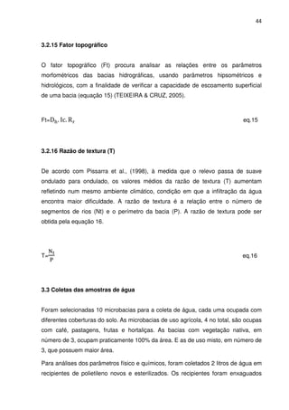 44



3.2.15 Fator topográfico


O fator topográfico (Ft) procura analisar as relações entre os parâmetros
morfométricos das bacias hidrográficas, usando parâmetros hipsométricos e
hidrológicos, com a finalidade de verificar a capacidade de escoamento superficial
de uma bacia (equação 15) (TEIXEIRA & CRUZ, 2005).



Ft=D୦ . Ic. R ୰                                                              eq.15




3.2.16 Razão de textura (T)


De acordo com Pissarra et al., (1998), à medida que o relevo passa de suave
ondulado para ondulado, os valores médios da razão de textura (T) aumentam
refletindo num mesmo ambiente climático, condição em que a infiltração da água
encontra maior dificuldade. A razão de textura é a relação entre o número de
segmentos de rios (Nt) e o perímetro da bacia (P). A razão de textura pode ser
obtida pela equação 16.




  ୒౪
T=                                                                           eq.16
   ୔




3.3 Coletas das amostras de água


Foram selecionadas 10 microbacias para a coleta de água, cada uma ocupada com
diferentes coberturas do solo. As microbacias de uso agrícola, 4 no total, são ocupas
com café, pastagens, frutas e hortaliças. As bacias com vegetação nativa, em
número de 3, ocupam praticamente 100% da área. E as de uso misto, em número de
3, que possuem maior área.

Para análises dos parâmetros físico e químicos, foram coletados 2 litros de água em
recipientes de polietileno novos e esterilizados. Os recipientes foram enxaguados
 