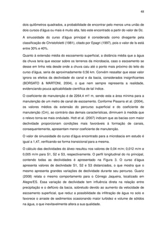 48



dois quilômetros quadrados, a probabilidade de encontrar pelo menos uma união de
dois cursos d’água ou mais é muito alta, fato este encontrado a partir do valor de Dc.

A sinuosidade do curso d’água principal é considerada como divagante pela
classificação de Christofoletti (1981), citado por Epagri (1997), pois o valor de Is está
entre 30% e 40%.

Quanto à extensão média do escoamento superficial, a distância média que a água
da chuva teria que escoar sobre os terrenos da microbacia, caso o escoamento se
desse em linha reta desde onde a chuva caiu até o ponto mais próximo do leito do
curso d’água, seria de aproximadamente 0,56 km. Convém ressaltar que esse valor
ignora os efeitos da declividade do canal e da bacia, considerados insignificantes
(BORSATO & MARTONI, 2004), o que nem sempre representa a realidade,
evidenciando pouca aplicabilidade científica de tal índice.

O coeficiente de manutenção é de 2264,4 m²/ m, sendo esta a área mínima para a
manutenção de um metro de canal de escoamento. Conforme Pissarra et al. (2004),
os valores médios da extensão do percurso superficial e do coeficiente de
manutenção (Cm), ao contrário das demais características, diminuem à medida que
o relevo torna-se mais ondulado. Hott et al. (2007) indicam que as bacias com maior
declividade proporcionam condições mais favoráveis à formação de canais,
consequentemente, apresentam menor coeficiente de manutenção.

O valor de sinuosidade do curso d’água encontrado para a microbacia em estudo é
igual a 1,47, verificando-se forma transicional para a mesma.

O cálculo das declividades do álveo resultou nos valores de 0,04 m/m; 0,012 m/m e
0,005 m/m para S1, S2 e S3, respectivamente. O perfil longitudinal do rio principal,
contendo todas as declividades é apresentado na Figura 3. O curso d’água
apresenta valores de declividade S1, S2 e S3 distanciados, o que mostra que o
mesmo apresenta grandes variações de declividade durante seu percurso. Guariz
(2008) relata o mesmo comportamento para o Córrego Jaqueira, localizado em
Alegre/ES. Essa variação de declividade tem influência direta na relação entre
precipitação e o deflúvio da bacia, sobretudo devido ao aumento da velocidade de
escoamento superficial, que reduz a possibilidade da infiltração de água no solo e
favorece o arraste de sedimentos ocasionando maior turbidez e volume de sólidos
na água, o que inevitavelmente altera a sua qualidade.
 