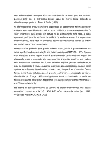 51



com a densidade de drenagem. Com um valor de razão de relevo igual a 0,045 m/m,
pode-se dizer que a microbacia possui razão de relevo baixa, segundo a
classificação proposta por Rossi & Pfeifer (1999).

O fator topográfico procura analisar a capacidade de escoamento de uma bacia por
meio da densidade hidrográfica, índice de circularidade e razão de relevo relativo. O
valor encontrado para a bacia em estudo foi de praticamente zero, logo, a bacia
apresenta praticamente nenhuma capacidade de enchente e com boa capacidade
de escoamento, esse valor foi favorecido devido aos baixíssimos valores do índice
de circularidade e de razão de relevo.

Dissecação é o processo pelo qual as erosões fluvial, pluvial e glacial rebaixam os
vales, aprofundando-os em relação aos divisores de água (FRANÇA, 1968). Quanto
mais dissecada é uma região, maior é a área ocupada pelas vertentes. O grau de
dissecação mede a exposição de uma superfície a eventos erosivos: em regiões
com muitos vales profundos, isto é, com vertentes longas e grandes declividades, o
grau de dissecação é maior, enquanto superfícies pouco dissecadas são em geral
aplainadas ou levemente onduladas, como é o caso das planícies e planaltos. Dessa
forma, a microbacia estudada possui grau de entalhamento e dissecação do relevo
classificado por França (1968) como grosseira, tanto por intermédio da razão de
textura (T) quando pela textura topográfica (Tt), apresentando valores inferiores a 4
e a 2,5 respectivamente.

Na Tabela 11 são apresentados os valores da análise morfométrica das bacias
ocupadas com uso agrícola (AG1, AG2, AG3, AG4), vegetação nativa (VN1, VN2,
VN3) e uso misto (MC1, MC2, MC3).
 