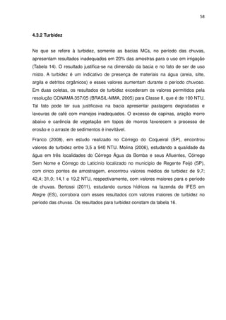 58



4.3.2 Turbidez


No que se refere à turbidez, somente as bacias MCs, no período das chuvas,
apresentam resultados inadequados em 20% das amostras para o uso em irrigação
(Tabela 14). O resultado justifica-se na dimensão da bacia e no fato de ser de uso
misto. A turbidez é um indicativo de presença de materiais na água (areia, silte,
argila e detritos orgânicos) e esses valores aumentam durante o período chuvoso.
Em duas coletas, os resultados de turbidez excederam os valores permitidos pela
resolução CONAMA 357/05 (BRASIL-MMA, 2005) para Classe II, que é de 100 NTU.
Tal fato pode ter sua justificava na bacia apresentar pastagens degradadas e
lavouras de café com manejos inadequados. O excesso de capinas, aração morro
abaixo e carência de vegetação em topos de morros favorecem o processo de
erosão e o arraste de sedimentos é inevitável.

Franco (2008), em estudo realizado no Córrego do Coqueiral (SP), encontrou
valores de turbidez entre 3,5 a 940 NTU. Molina (2006), estudando a qualidade da
água em três localidades do Córrego Água da Bomba e seus Afluentes, Córrego
Sem Nome e Córrego do Laticínio localizado no município de Regente Feijó (SP),
com cinco pontos de amostragem, encontrou valores médios de turbidez de 9,7;
42,4; 31,0; 14,1 e 19,2 NTU, respectivamente, com valores maiores para o período
de chuvas. Bertossi (2011), estudando cursos hídricos na fazenda do IFES em
Alegre (ES), corrobora com esses resultados com valores maiores de turbidez no
período das chuvas. Os resultados para turbidez constam da tabela 16.
 