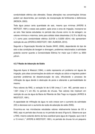 62



condutividade elétrica são alterados. Essas alterações nas concentrações iônicas
podem ser decorrentes, por exemplo, da incorporação de fertilizantes e defensivos
(MOSCA, 2003).

Toda água possui certa quantidade de sais, mesmo que mínimas (AYERS &
WETCOT, 1991) e esses sais podem, após anos e anos de irrigação, incorporar-se
ao solo. Nas bacias estudadas no período das chuvas como no de estiagem, os
valores mínimos e máximos, tanto para sólidos totais dissolvidos (13,70 a 38,00 mg
L¯¹) como para condutividade elétrica (0,0139 a 0,0250 dS/m) não apresentam
restrição de uso (AYERS & WESTCOT, 1991; ALMEIDA, 2010).

Segundo a Organização Mundial de Saúde (WHO, 2006), dependendo do tipo de
solo e das condições de lavagem e drenagem, problemas relacionados à salinidade
poderão ocorrer quando a Condutividade Elétrica for maior que 3 dS/m ou 3000
µS/cm.


4.3.7 Razão de Adsorção de Sódio


Segundo Ayers & Westcot (1994), o sódio representa um problema em águas de
irrigação, pois altas concentrações de sódio em relação ao cálcio e magnésio podem
acarretar problemas de desestruturação do solo, dificultando o processo de
infiltração da água devido à obstrução de poros e alterando a permeabilidade do
mesmo.

Para valores da RAS, a variação foi de 0,189 (meq L¯¹) em MC, período seco e
1,921 (meq L¯¹) em AG, no período de chuvas. Tais valores não implicam em
restrição de uso da água da Bacia do Ribeirão de São Tiago na irrigação (AYRES &
WESTCOT, 1991).

A capacidade de infiltração da água no solo cresce com o aumento da salinidade
(CE) e decresce com o aumento da razão de adsorção de sódio (RAS).

Encontrou-se nas microbacias estudadas valores relativamente baixos de CE e
RAS, seja no período das chuvas ou no período de seca (Figura 6). Observa-se que
a RAS, mesmo estando dentro da faixa aceitável para água de irrigação, que é de 0
a 15 mmol L-1 (AYERS & WESTCOT, 1991), no período de chuvas há um pequeno
 