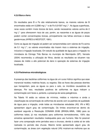 64



4.3.8 Boro e ferro


Os resultados para B e Fe são relativamente baixos, os maiores valores de B
encontrados estão em 0,2280 mg L¯¹ e de Fe 0,01507 mg L¯¹. As águas superficiais,
raras vezes contêm níveis tóxicos de boro, sendo necessários valores acima de 2
mg L¯¹ para oferecerem risco de uso, porém, as nascentes e as águas de poços
podem conter concentrações tóxicas, principalmente nas falhas sísmicas e áreas
geotérmicas (AYRES & WESTCOT, 1991).

Como as águas de irrigação só podem ser comprometidas com valores de Fe acima
de 0,1 mg L¯¹, os valores encontrados não trazem risco a sistemas de irrigação,
inclusive à irrigação localizada. Em estudo da qualidade de água para a irrigação na
microbacia do Córrego Três Barras no município de Marinópolis (SP), Vanzela
(2004) recomendou a utilização de filtros, devido os resultados se situarem nas
classes de médio a alto potencial de dano à operação de sistemas de irrigação
localizada.


4.3.9 Parâmetros microbiológicos


A presença das bactérias coliformes na água de um curso hídrico significa que esse
manancial recebeu matérias fecais, ou esgotos. São as fezes das pessoas doentes
que transportam, para as águas ou para o solo, os micróbios causadores de
doenças. Por isso, resultados positivos de coliformes na água indicam a
contaminação com fezes e, portanto, a presença de seres patogênicos.

Na Tabela 18 estão os valores de mínimos, médios e máximos e ainda a
classificação da concentração de coliformes de acordo com os padrões de qualidade
de água para a irrigação, onde todas as microbacias estudadas (AG, VN e MC)
apresentam algum grau de contaminação. Os limites encontram-se dentro do
aceitável segundo a Resolução CONAMA 20/86 (BRASIL-MMA, 1986) para os
coliformes totais; já nos resultados para coliformes termotolerantes, 100% das
amostras apresentam resultados inadequados para uso humano. Não foi possível
fazer uma comparação entre períodos seco e chuvoso, devido à coleta só ter sido
realizada no período das chuvas. Mesmo tendo apresentado algum grau de
contaminação, as áreas com vegetação natural (VN) mostram-se melhores que as
 