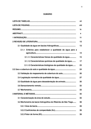 iv



                                                       SUMÁRIO


LISTA DE TABELAS..........................................................................................           vii

LISTA DE FIGURAS...........................................................................................          viii

RESUMO............................................................................................................   ix

ABSTRACT.........................................................................................................     x

1 INTRODUÇÃO.................................................................................................        11

2 REVISÃO DE LITERATURA...........................................................................                   13

         2.1 Qualidade da água em bacias hidrográficas.................................                              13

              2.1.1 Critérios para estabelecer a qualidade da água para a
                        agricultura...............................................................................   14

                     2.1.1.1 Características físicas de qualidade da água.............                               15

                     2.1.1.2 Características químicas de qualidade da água........                                   17

                     2.1.1.3 Características biológicas da qualidade da água......                                   23

2.2 Uso e cobertura do solo e qualidade da água.........................................                             24

         2.3 Validação do mapeamento de cobertura do solo...........................                                 26

         2.4 Legislação normativa da qualidade da água.................................                              27

         2.5 Qualidade da água para dessedentação de animais.....................                                    30

         2.6 Sensoriamento remoto.....................................................................               32

         2,7 Morfometria........................................................................................     33

3 MATERIAL E MÉTODOS.................................................................................                35

         3.1 Caracterização da área de estudo...................................................                     35

         3.2 Morfometria da bacia hidrográfica do Ribeirão de São Tiago......                                        38

              3.2.1 Área da bacia............................................................................        39

              3.2.2 Coeficientes de compacidade (Kc).........................................                        39

              3.2.3 Fator de forma (Kf)...................................................................           39
 