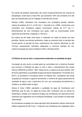 67



Os valores de potássio observados não variam proporcionalmente aos eventos de
precipitação, exceto para a bacia MC, que apresenta 100% das amostras com alto
grau de restrição para uso em irrigação no período das chuvas.

Scardua (1994), estudando uma microbacia com Eucalyptus grandis, detectou
valores de potássio de 0,11 a 0,45 mg L¯¹. Azevedo et al. (1993), monitorando uma
microbacia com Eucalyptus saligna, encontraram valores de 0,77 mg L¯¹,
diferentemente de uma microbacia com pasto, onde as concentrações foram
superiores às anteriores, chegando a 1,59 mg L¯¹.

Os valores de pH estão entre baixo e moderado em todas as bacias nos dois
períodos. Quanto aos demais parâmetros, todas as amostras tanto no período das
chuvas quanto no período de seca, praticamente não mostram diferenças ou são
mínimas, apresentando resultados adequados e nenhuma restrição de uso,
conforme proposto por Ayers & Westcot (1991) e Almeida (2010).




4.5 Efeitos do uso do solo e componentes ambientais na qualidade da água


A proteção do solo contra a erosão pode ser aumentada com a cobertura florestal,
que promove a infiltração de água no solo e reduz o assoreamento dos corpos
hídricos (ARCOVA & CICCO, 1997). Dessa forma, a cobertura do solo também influi
de forma significativa na qualidade da água de bacias hidrográficas. Fernandes et al.
(2011), ao estudarem a microbacia Glória, em Macaé (RJ), constataram que áreas
ocupadas por florestas e capoeira favoreceram a melhoria de alguns parâmetros de
qualidade de água e que a agricultura fez com que aumentasse principalmente a
turbidez e os sólidos totais na água.

Arcova & Cicco (1999), estudando a qualidade da água de microbacias com
diferentes usos do solo, na região de Cunha (SP), verificaram que os valores da
temperatura, turbidez e cor aparente da água nas microbacias com agricultura foram
superiores aos registrados nas microbacias florestadas, o que também foi observado
neste estudo.

As microbacias ocupadas com áreas agrícolas (AG) apresentam valores máximos de
sólidos suspensos de 55,2 mg L¯¹; enquanto nas microbacias com vegetação nativa
 