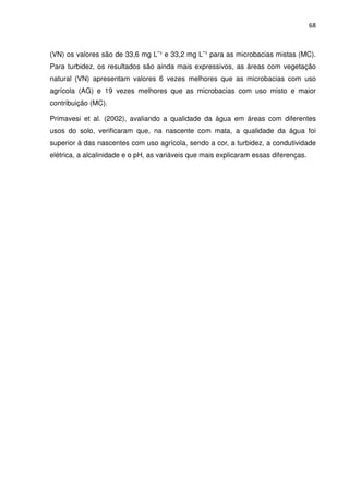 68



(VN) os valores são de 33,6 mg L¯¹ e 33,2 mg L¯¹ para as microbacias mistas (MC).
Para turbidez, os resultados são ainda mais expressivos, as áreas com vegetação
natural (VN) apresentam valores 6 vezes melhores que as microbacias com uso
agrícola (AG) e 19 vezes melhores que as microbacias com uso misto e maior
contribuição (MC).

Primavesi et al. (2002), avaliando a qualidade da água em áreas com diferentes
usos do solo, verificaram que, na nascente com mata, a qualidade da água foi
superior à das nascentes com uso agrícola, sendo a cor, a turbidez, a condutividade
elétrica, a alcalinidade e o pH, as variáveis que mais explicaram essas diferenças.
 