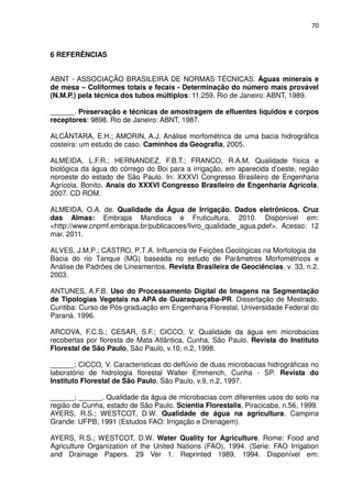 70



6 REFERÊNCIAS


ABNT - ASSOCIAÇÃO BRASILEIRA DE NORMAS TÉCNICAS. Águas minerais e
de mesa – Coliformes totais e fecais - Determinação do número mais provável
(N.M.P.) pela técnica dos tubos múltiplos: 11.259. Rio de Janeiro: ABNT, 1989.

______. Preservação e técnicas de amostragem de efluentes líquidos e corpos
receptores: 9898. Rio de Janeiro: ABNT, 1987.

ALCÂNTARA, E.H.; AMORIN, A.J. Análise morfométrica de uma bacia hidrográfica
costeira: um estudo de caso. Caminhos da Geografia, 2005.

ALMEIDA, L.F.R.; HERNANDEZ, F.B.T.; FRANCO, R.A.M. Qualidade física e
biológica da água do córrego do Boi para a irrigação, em aparecida d’oeste, região
noroeste do estado de São Paulo. In: XXXVI Congresso Brasileiro de Engenharia
Agrícola. Bonito. Anais do XXXVI Congresso Brasileiro de Engenharia Agrícola,
2007. CD ROM.

ALMEIDA, O.A. de. Qualidade da Água de Irrigação. Dados eletrônicos. Cruz
das Almas: Embrapa Mandioca e Fruticultura, 2010. Disponível em:
<http://www.cnpmf.embrapa.br/publicacoes/livro_qualidade_agua.pdef>. Acesso: 12
mar. 2011.

ALVES, J.M.P.; CASTRO, P.T.A. Influencia de Feições Geológicas na Morfologia da
Bacia do rio Tanque (MG) baseada no estudo de Parâmetros Morfométricos e
Análise de Padrões de Lineamentos. Revista Brasileira de Geociências, v. 33, n.2,
2003.

ANTUNES, A.F.B. Uso do Processamento Digital de Imagens na Segmentação
de Tipologias Vegetais na APA de Guaraqueçaba-PR. Dissertação de Mestrado,
Curitiba: Curso de Pós-graduação em Engenharia Florestal, Universidade Federal do
Paraná. 1996.

ARCOVA, F.C.S.; CESAR, S.F.; CICCO, V. Qualidade da água em microbacias
recobertas por floresta de Mata Atlântica, Cunha, São Paulo. Revista do Instituto
Florestal de São Paulo, São Paulo, v.10, n.2, 1998.

______; CICCO, V. Características do deflúvio de duas microbacias hidrográficas no
laboratório de hidrologia florestal Walter Emmench, Cunha - SP. Revista do
Instituto Florestal de São Paulo, São Paulo, v.9, n.2, 1997.

______; ______. Qualidade da água de microbacias com diferentes usos do solo na
região de Cunha, estado de São Paulo. Scientia Florestalis, Piracicaba, n.56, 1999.
AYERS, R.S.; WESTCOT, D.W. Qualidade de água na agricultura. Campina
Grande: UFPB, 1991 (Estudos FAO: Irrigação e Drenagem).

AYERS, R.S.; WESTCOT, D.W. Water Quality for Agriculture. Rome: Food and
Agriculture Organization of the United Nations (FAO), 1994. (Serie: FAO Irrigation
and Drainage Papers. 29 Ver 1. Reprinted 1989, 1994. Disponível em:
 