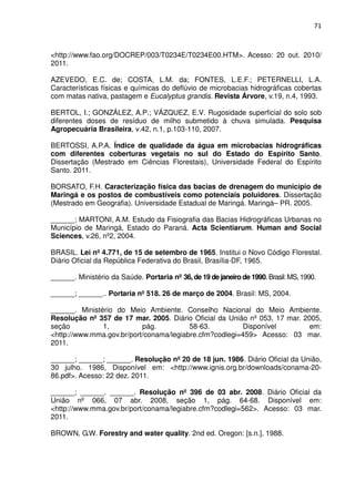 71



<http://www.fao.org/DOCREP/003/T0234E/T0234E00.HTM>. Acesso: 20 out. 2010/
2011.

AZEVEDO, E.C. de; COSTA, L.M. da; FONTES, L.E.F.; PETERNELLI, L.A.
Características físicas e químicas do deflúvio de microbacias hidrográficas cobertas
com matas nativa, pastagem e Eucalyptus grandis. Revista Árvore, v.19, n.4, 1993.

BERTOL, I.; GONZÁLEZ, A.P.; VÁZQUEZ, E.V. Rugosidade superficial do solo sob
diferentes doses de resíduo de milho submetido à chuva simulada. Pesquisa
Agropecuária Brasileira, v.42, n.1, p.103-110, 2007.

BERTOSSI, A.P.A. Índice de qualidade da água em microbacias hidrográficas
com diferentes coberturas vegetais no sul do Estado do Espírito Santo.
Dissertação (Mestrado em Ciências Florestais), Universidade Federal do Espírito
Santo. 2011.

BORSATO, F.H. Caracterização física das bacias de drenagem do município de
Maringá e os postos de combustíveis como potenciais poluidores. Dissertação
(Mestrado em Geografia). Universidade Estadual de Maringá. Maringá– PR. 2005.

______; MARTONI, A.M. Estudo da Fisiografia das Bacias Hidrográficas Urbanas no
Município de Maringá, Estado do Paraná. Acta Scientiarum. Human and Social
Sciences, v.26, nº2, 2004.

BRASIL. Lei nº 4.771, de 15 de setembro de 1965. Institui o Novo Código Florestal.
Diário Oficial da República Federativa do Brasil, Brasília-DF, 1965.

______. Ministério da Saúde. Portaria nº 36, de 19 de janeiro de 1990. Brasil: MS, 1990.

______; ______.. Portaria nº 518. 26 de março de 2004. Brasil: MS, 2004.

______. Ministério do Meio Ambiente. Conselho Nacional do Meio Ambiente.
Resolução nº 357 de 17 mar. 2005. Diário Oficial da União nº 053, 17 mar. 2005,
seção          1,          pág.          58-63.          Disponível        em:
<http://www.mma.gov.br/port/conama/legiabre.cfm?codlegi=459> Acesso: 03 mar.
2011.

______; ______; ______. Resolução nº 20 de 18 jun. 1986. Diário Oficial da União,
30 julho. 1986, Disponível em: <http://www.ignis.org.br/downloads/conama-20-
86.pdf>. Acesso: 22 dez. 2011.

______; ______. ______. Resolução nº 396 de 03 abr. 2008. Diário Oficial da
União nº 066, 07 abr. 2008, seção 1, pág. 64-68. Disponível em:
<http://www.mma.gov.br/port/conama/legiabre.cfm?codlegi=562>. Acesso: 03 mar.
2011.

BROWN, G.W. Forestry and water quality. 2nd ed. Oregon: [s.n.], 1988.
 