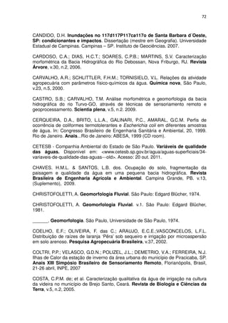 72



CANDIDO, D.H. Inundações no 117d117P117ca117o de Santa Barbara d´Oeste,
SP: condicionantes e impactos. Dissertação (mestre em Geografia). Universidade
Estadual de Campinas. Campinas – SP. Instituto de Geociências. 2007.

CARDOSO, C.A.; DIAS, H.C.T.; SOARES, C.P.B.; MARTINS, S.V. Caracterização
morfométrica da Bacia Hidrográfica do Rio Debossan, Nova Friburgo, RJ. Revista
Árvore, v.30, n.2, 2006.

CARVALHO, A.R.; SCHLITTLER, F.H.M.; TORNISIELO, V.L. Relações da atividade
agropecuária com parâmetros físico-químicos da água. Química nova, São Paulo,
v.23, n.5, 2000.

CASTRO, S.B.; CARVALHO, T.M. Análise morfométrica e geomorfologia da bacia
hidrográfica do rio Turvo-GO, através de técnicas de sensoriamento remoto e
geoprocessamento. Scientia plena, v.5, n.2. 2009.

CERQUEIRA, D.A., BRITO, L.L.A., GALINARI, P.C., AMARAL, G.C.M. Perfis de
ocorrência de coliformes termotolerantes e Escherichia coli em diferentes amostras
de água. In: Congresso Brasileiro de Engenharia Sanitária e Ambiental, 20, 1999.
Rio de Janeiro. Anais...Rio de Janeiro: ABESA, 1999 (CD room).

CETESB - Companhia Ambiental do Estado de São Paulo. Variáveis de qualidade
das águas. Disponível em: <www.cetesb.sp.gov.br/agua/aguas-superficiais/34-
variaveis-de-qualidade-das-aguas---old>. Acesso: 20 out. 2011.

CHAVES. H.M.L. & SANTOS, L.B. dos. Ocupação do solo, fragmentação da
paisagem e qualidade da água em uma pequena bacia hidrográfica. Revista
Brasileira de Engenharia Agrícola e Ambiental. Campina Grande, PB. v.13,
(Suplemento), 2009.

CHRISTOFOLETTI, A. Geomorfologia Fluvial. São Paulo: Edgard Blücher, 1974.

CHRISTOFOLETTI, A. Geomorfologia Fluvial. v.1. São Paulo: Edgard Blücher,
1981.

______. Geomorfologia. São Paulo, Universidade de São Paulo, 1974.

COELHO, E.F.; OLIVEIRA, F. das C.; ARAUJO, E.C.E.;VASCONCELOS, L.F.L.
Distribuição de raízes de laranja ‘Pêra’ sob sequeiro e irrigação por microaspersão
em solo arenoso. Pesquisa Agropecuária Brasileira, v.37, 2002.

COLTRI, P.P.; VELASCO, G.D.N.; POLIZEL, J.L.; DEMETRIO, V.A.; FERREIRA, N.J.
Ilhas de Calor da estação de inverno da área urbana do município de Piracicaba, SP.
Anais XIII Simpósio Brasileiro de Sensoriamento Remoto, Florianópolis, Brasil,
21-26 abril, INPE, 2007

COSTA, C.P.M. de; et al. Caracterização qualitativa da água de irrigação na cultura
da videira no município de Brejo Santo, Ceará. Revista de Biologia e Ciências da
Terra, v.5, n.2, 2005.
 