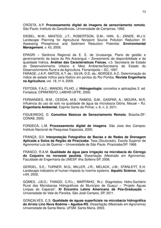 73



CRÓSTA, A.P. Processamento digital de imagens de sensoriamento remoto.
São Paulo: Instituto de Geociências, Universidade de Campinas, 1992.

DIEBEL, M.W.; MAXTED, J.T.; ROBERTSON, D.M.; HAN, S.; ZANDE, M.J.V.
Landscape Planning for Agricultural Nonpoint Source Pollution Reduction III:
Assessing Phosphorus and Sediment Reduction Potential. Environmental
Management, v. 43, 2009.

EPAGRI – Gerência Regional da E. E. de Urussanga. Plano de gestão e
gerenciamento da bacia do Rio Araranguá – Zoneamento da disponibilidade e da
qualidade hídrica. Análise das Características Físicas, v.3. Secretaria de Estado
do Desenvolvimento Urbano e Meio Ambiente/Secretaria de Estado do
Desenvolvimento Rural e da Agricultura. Florianópolis – SC, 1997.
FARAGE, J.A.P.; MATOS, A.T. de.; SILVA, D.D. da.; BORGES, A.C. Determinação do
índice de estado trófico para fósforo em pontos do Rio Pomba. Revista Engenharia
na Agricultura, vol. 18, nº 4, 2009.

FEITOSA, F.A.C.; MANOEL FILHO, J. Hidrogeologia: conceitos e aplicações 2. ed.
Fortaleza: CPRM/REFO, LABHID-UFPE, 2000.

FERNANDES, M.M.; CEDDIA, M.B.; RAMOS, G.M.; GASPAR, A.; MOURA, M.R.
Influência do uso do solo na qualidade de água da microbacia Glória, Macaé – RJ.
Engenharia Ambiental, Espírito Santo do Pinhal, v. 8, n. 2, 2011.

FIGUEIREDO, D. Conceitos Básicos de Sensoriamento Remoto. Brasília-DF:
CONAB, 2005.

FONSECA, L.M. Processamento digital de imagens. São Jose dos Campos:
Instituto Nacional de Pesquisas Espaciais, 2000.

FRANÇA, G.V. Interpretação Fotográfica de Bacias e de Redes de Drenagem
Aplicada a Solos da Região de Piracicaba. Tese (Doutorado). Escola Superior de
Agronomia Luiz de Queiroz – Universidade de São Paulo. Piracicaba/SP. 1968.

FRANCO, R.A.M. Qualidade da água para irrigação na microbacia do Córrego
do Coqueiro no noroeste paulista. Dissertação (Mestrado em Agronomia).
Faculdade de Engenharia da UNESP. Ilha Solteira-SP, 2008.

GERGEL, S.E.; TURNER, M.G.; MILLER, J.R.; MELACK, J.M.; STANLEYT, E.H.
Landscape indicators of human impacts to riverine systems. Aquatic Science, Itajaí,
v.64, 2002.

GOMES, J.B.O.; THIAGO, C.R.L.; MARTINHO, W.J. Diagnóstico Hidro-Sanitário
Rural das Microbacias Hidrográficas do Município de Guaçuí – “Projeto Águas
Limpas do Caparaó”. XI Encontro Latino Americano de Pós-Graduação –
Universidade do Vale do Paraíba. São José Campos, SP, 2011.

GONÇALVES, C.S. Qualidade de águas superficiais na microbacia hidrográfica
do Arroio Lino Nova Boêmia – Agudos-RS. Dissertação (Mestrado em Agronomia)
Universidade de Santa Maria. UFSM. Santa Maria, 2003.
 