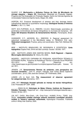 74



GUARIZ, H.R. Morfometria e Atributos Físicos do Solo da Microbacia do
córrego Jaqueira – Alegre, ES. Dissertação (Mestrado em Produção Vegetal).
Programa de Pós-Graduação em Produção Vegetal, Centro de Ciências Agrárias da
Universidade Federal do Espírito Santo, Alegre, ES, 2008.

HORTON, R.E. Erosional development of streams and their drainage basins:
hydrophysical approach to quantitative morphology. Geological Society of America
Bulletin, v. 56, n. 3, 1945.

HOTT, M.C.;FURTADO, A.L.S.; RIBEIRO, C.A.A.S. Determinação automática de
parâmetros morfométricos de bacias hidrográficas no município de Campinas – SP.
Anais XIII Simpósio Brasileiro de Sensoriamento Remoto, Florianópolis, Brasil,
2007.

HUNSAKER. C.T.; JACKSON, B.L.; SIMCOCK, A. Regional assessment for
watershed management in the Mid-Atlantic states. In: REIMOLD, R.D. (ed.):
Watershed management: Practice, policy and coordination. New York: McGraw-Hill,
1998.

IBGE – INSTITUTO BRASILEIRO DE GEOGRAFIA E ESTATÍSTICA. Carta
topográfica: Espera Feliz, Divino de São Lourenço. Escala 1:50.000. 1977.

IJSN - INSTITUTO JONES DOS SANTOS NEVES. Perfil Regional – Caparaó.
Microrregião Administrativa 12. Vitória, ES, 2009.

INCAPER – INSTITUTO CAPIXABA DE PESQUISA, ASSISTÊNCIA TÉCNICA E
EXTENSÃO RURAL. Programa de Assistência Técnica e Extensão Rural PROATER
2011-2013.            Guaçuí,             ES.            Disponível         em:
<http://wwwincaper.es.gov.br/proater/municípios/caparao/Guacui.pdf>. Acesso: 10
set. 2011.

JENSEN, J.R. Sensoriamento Remoto do ambiente: uma perspectiva em
recursos terrestres / Jonh R. Jensen; tradução José Carlos Neves Epiphanio
(coordenador)...[et al.]. São José dos Campos, SP: Parênteses, 2009.

LANDIS J.R, & Koch G.G. The measurement                 of   observer   agreement
for categorical data. Biometrics, 1977.

LIMA, W.P. Hidrologia florestal aplicada ao manejo de bacias hidrográficas.
2.ed. Piracicaba-SP: USP, 2008.

______; ZAKIA M.J.B. Hidrologia de Matas Ciliares. Instituto de Pesquisas e
Estudos Florestais. Disponível em: <http://www.ipef.br/hidrologia/mataciliar.asp.>.
Acesso: 02 dez. 2011.

LIN, W.T.; CHOU, Wen-Chieh.; LIN, Chao-Yuan,; HUANG, Pi-Hui.; TSAIS, Jing-
Shyan. Automated suitable drainage network extraction fromdigital elevation
models in Taiwan’s upstream watersheds. Hydrological Processes. Published
online in Wiley Inter Science, 2005.
 