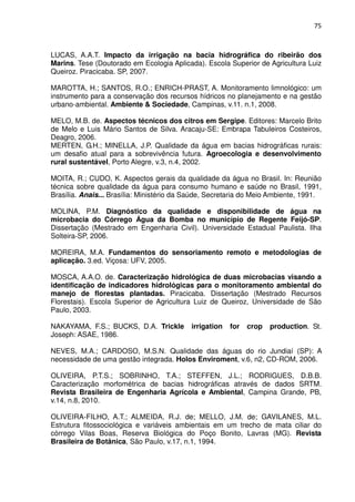 75



LUCAS, A.A.T. Impacto da irrigação na bacia hidrográfica do ribeirão dos
Marins. Tese (Doutorado em Ecologia Aplicada). Escola Superior de Agricultura Luiz
Queiroz. Piracicaba. SP, 2007.

MAROTTA, H.; SANTOS, R.O.; ENRICH-PRAST, A. Monitoramento limnológico: um
instrumento para a conservação dos recursos hídricos no planejamento e na gestão
urbano-ambiental. Ambiente & Sociedade, Campinas, v.11. n.1, 2008.

MELO, M.B. de. Aspectos técnicos dos citros em Sergipe. Editores: Marcelo Brito
de Melo e Luis Mário Santos de Silva. Aracaju-SE: Embrapa Tabuleiros Costeiros,
Deagro, 2006.
MERTEN, G.H.; MINELLA, J.P. Qualidade da água em bacias hidrográficas rurais:
um desafio atual para a sobrevivência futura. Agroecologia e desenvolvimento
rural sustentável, Porto Alegre, v.3, n.4, 2002.

MOITA, R.; CUDO, K. Aspectos gerais da qualidade da água no Brasil. In: Reunião
técnica sobre qualidade da água para consumo humano e saúde no Brasil, 1991,
Brasília. Anais... Brasília: Ministério da Saúde, Secretaria do Meio Ambiente, 1991.

MOLINA, P.M. Diagnóstico da qualidade e disponibilidade de água na
microbacia do Córrego Água da Bomba no município de Regente Feijó-SP.
Dissertação (Mestrado em Engenharia Civil). Universidade Estadual Paulista. Ilha
Solteira-SP, 2006.

MOREIRA, M.A. Fundamentos do sensoriamento remoto e metodologias de
aplicação. 3.ed. Viçosa: UFV, 2005.

MOSCA, A.A.O. de. Caracterização hidrológica de duas microbacias visando a
identificação de indicadores hidrológicas para o monitoramento ambiental do
manejo de florestas plantadas. Piracicaba. Dissertação (Mestrado Recursos
Florestais). Escola Superior de Agricultura Luiz de Queiroz, Universidade de São
Paulo, 2003.

NAKAYAMA, F.S.; BUCKS, D.A. Trickle        irrigation   for   crop   production. St.
Joseph: ASAE, 1986.

NEVES, M.A.; CARDOSO, M.S.N. Qualidade das águas do rio Jundiaí (SP): A
necessidade de uma gestão integrada. Holos Enviroment, v.6, n2, CD-ROM, 2006.

OLIVEIRA, P.T.S.; SOBRINHO, T.A.; STEFFEN, J.L.; RODRIGUES, D.B.B.
Caracterização morfométrica de bacias hidrográficas através de dados SRTM.
Revista Brasileira de Engenharia Agrícola e Ambiental, Campina Grande, PB,
v.14, n.8, 2010.

OLIVEIRA-FILHO, A.T.; ALMEIDA, R.J. de; MELLO, J.M. de; GAVILANES, M.L.
Estrutura fitossociológica e variáveis ambientais em um trecho de mata ciliar do
córrego Vilas Boas, Reserva Biológica do Poço Bonito, Lavras (MG). Revista
Brasileira de Botânica, São Paulo, v.17, n.1, 1994.
 