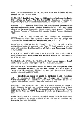 76



OMS - ORGANIZATION MUNDIAL DE LA SALUD. Guias para la calidad del água
potable. 2.ed. v.1. Genebra, 1999.

PINTO, D.B.F. Qualidade dos Recursos Hídricos Superficiais em Sub-Bacias
Hidrográficas da Região Alto Rio Grande-MG. Dissertação (Mestrado em
Engenharia Agrícola), Universidade Federal de Lavras.Minas Gerais-MG, 2007.

PISSARRA, T.C.T. Avaliação quantitativa das características geomórficas de
microbacias hidrográficas de 1a ordem de magnitude em quatro posições do
sistema de drenagem. Dissertação (Mestrado em Produção Vegetal) - Faculdade
de Ciências Agrárias e Veterinárias, Universidade Estadual Paulista, Jaboticabal,
1998.

______; POLITANO, W.; FERRAUDO. A.S. Avaliação de características
morfométricas na relação solo-superfície da bacia hidrográfica do Córrego Rico,
Jaboticabal-SP. Revista Brasileira de Ciência do Solo, n.28, 2004.

PRIMAVESI, O.; FREITAS, A.R. de; PRIMAVESI, A.C.; OLIVEIRA, H.T. de. Water
quality of Canchim’s creek watershed in São Paulo, SP, Brazil, occupied by beef and
dairy cattle activities. Brazilian Archives of Biology and Technology, Curitiba,
v.45, n.2, 2002.

RAMOS, F.; OCCHIPINTI, A.G.; VILLA NOVA, N.A.; REICHARDT, K. & CLEARY, R.
Engenaria Hidrológica. Coleção ABRH de Recursos Hídricos, vol.2. ABRH/Editora
da UFRJ. RJ, 1989.

REBOUÇAS, A.C.; BRAGA, B.; TUNDISI, J.G. (Orgs.). Águas doces no Brasil:
capital ecológico, uso e conservação. 3.ed. São Paulo: Escrituras, 2006.

RODRIGUES, F.M. Caracterização hídrica em função das condições de uso e
manejo do solo na microbacia hidrológica do Córrego da Fazenda da Glória,
Taquaritinga, SP. Dissertação (Mestrado em Agronomia). Faculdade de Ciências
Agrárias e Veterinárias-UNESP, 2008.

______. Caracterização hídrica em função das condições de uso e manejo do
solo    na    microbacia     hidrográfica do    Córrego     da Fazenda da
Glória,Taquaritinga, SP. Dissertação apresentada à Faculdade de Ciências
Agrárias e Veterinárias – UNESP, Campus de Jaboticabal, 2008.

RODRIGUES, J.O.; ANDRADE, E.M.; LOPES, F.B.; FROTA JUNIOR, J.I. ; LOBATO,
F.A.O. Qualidade da água para consumo humano em Cursos d água na Bacia
Hidrográfica do Curu, CE. In: XXXVI Congresso Brasileiro de Engenharia Agrícola,
2007, Bonito. Anais do XXXVI Congresso Brasileiro de Engenharia Agrícola,
2007.

ROSSI, M.; PFEIFER, R.M. Remoção de material erodido dos solos de pequenas
bacias hidrográficas no Parque Estadual da Serra do Mar em Cubatão (SP).
Bragantia, Campinas, 58(1):1999.
 